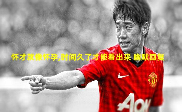怀才就像怀孕,时间久了才能看出来 幽默回复